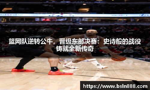 篮网队逆转公牛，晋级东部决赛：史诗般的战役铸就全新传奇